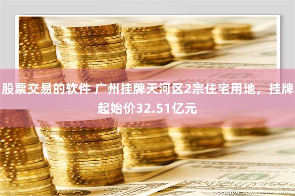 股票交易的软件 广州挂牌天河区2宗住宅用地，挂牌起始价32.51亿元
