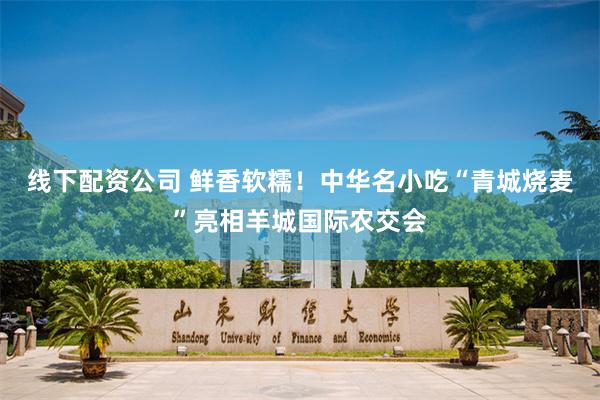 线下配资公司 鲜香软糯！中华名小吃“青城烧麦”亮相羊城国际农交会