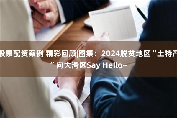 股票配资案例 精彩回顾|图集：2024脱贫地区“土特产”向大湾区Say Hello~