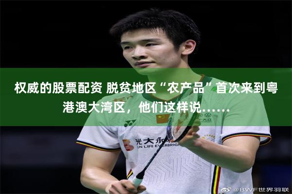 权威的股票配资 脱贫地区“农产品”首次来到粤港澳大湾区，他们这样说……