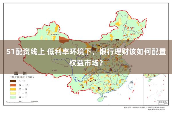51配资线上 低利率环境下，银行理财该如何配置权益市场？
