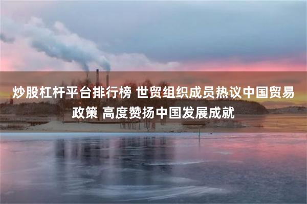 炒股杠杆平台排行榜 世贸组织成员热议中国贸易政策 高度赞扬中国发展成就