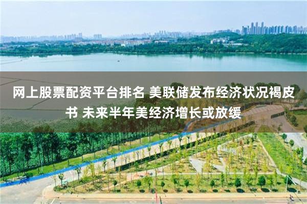网上股票配资平台排名 美联储发布经济状况褐皮书 未来半年美经济增长或放缓
