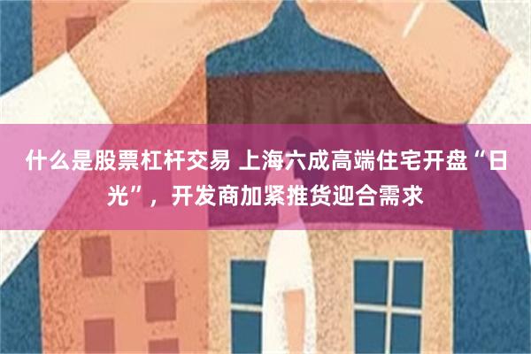 什么是股票杠杆交易 上海六成高端住宅开盘“日光”，开发商加紧推货迎合需求