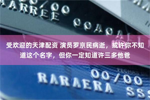 受欢迎的天津配资 演员罗京民病逝，或许你不知道这个名字，但你一定知道许三多他爸