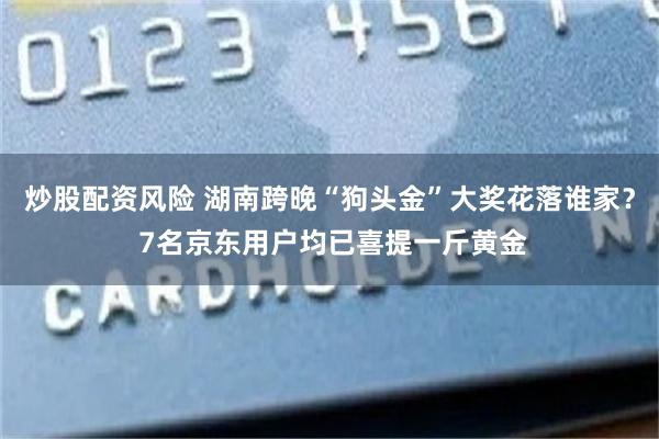 炒股配资风险 湖南跨晚“狗头金”大奖花落谁家？ 7名京东用户均已喜提一斤黄金