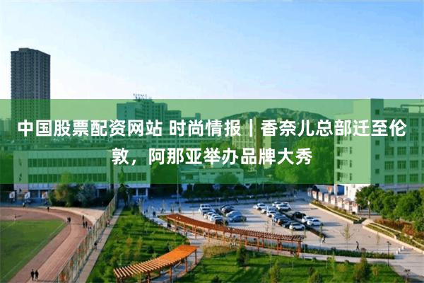 中国股票配资网站 时尚情报｜香奈儿总部迁至伦敦，阿那亚举办品牌大秀