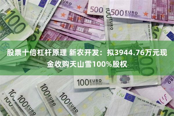 股票十倍杠杆原理 新农开发：拟3944.76万元现金收购天山雪100%股权