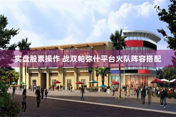实盘股票操作 战双帕弥什平台火队阵容搭配