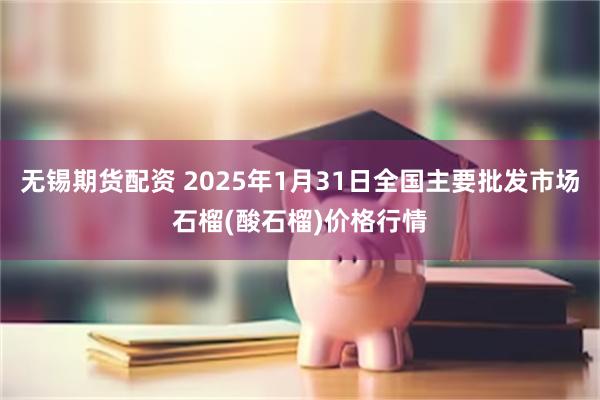 无锡期货配资 2025年1月31日全国主要批发市场石榴(酸石榴)价格行情