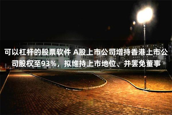 可以杠杆的股票软件 A股上市公司增持香港上市公司股权至93%，拟维持上市地位、并罢免董事