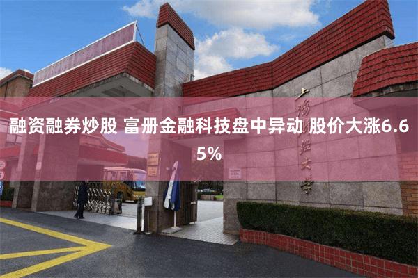 融资融券炒股 富册金融科技盘中异动 股价大涨6.65%