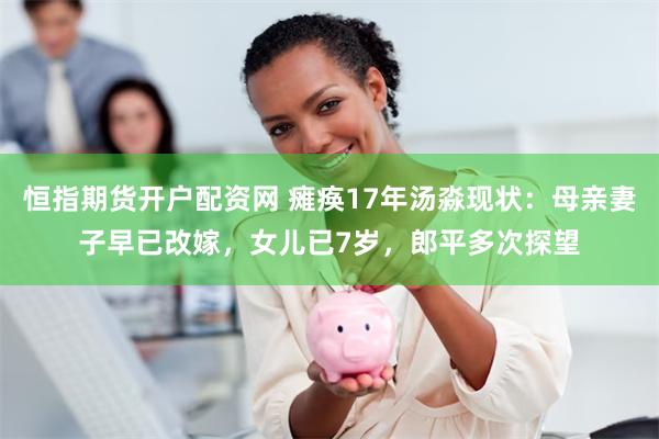 恒指期货开户配资网 瘫痪17年汤淼现状：母亲妻子早已改嫁，女儿已7岁，郎平多次探望