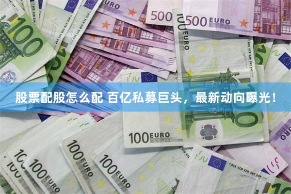股票配股怎么配 百亿私募巨头，最新动向曝光！