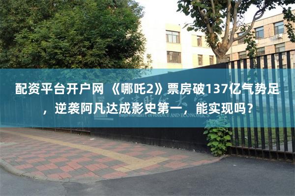 配资平台开户网 《哪吒2》票房破137亿气势足，逆袭阿凡达成影史第一，能实现吗？