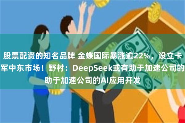 股票配资的知名品牌 金蝶国际暴涨逾22%，设立卡塔尔公司进军中东市场！野村：DeepSeek或有助于加速公司的AI应用开发