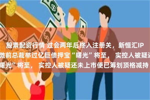 股票配资行情 过会两年后终入注册关，新恒汇IPO“胎动”背后：紫光国微前总裁举过亿巨债押宝“曙光”将至， 实控人被疑还未上市便已筹划顶格减持！