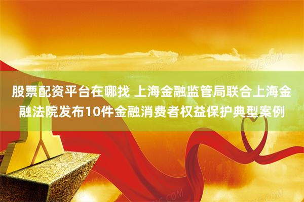 股票配资平台在哪找 上海金融监管局联合上海金融法院发布10件金融消费者权益保护典型案例