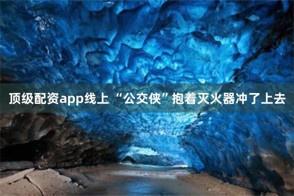 顶级配资app线上 “公交侠”抱着灭火器冲了上去