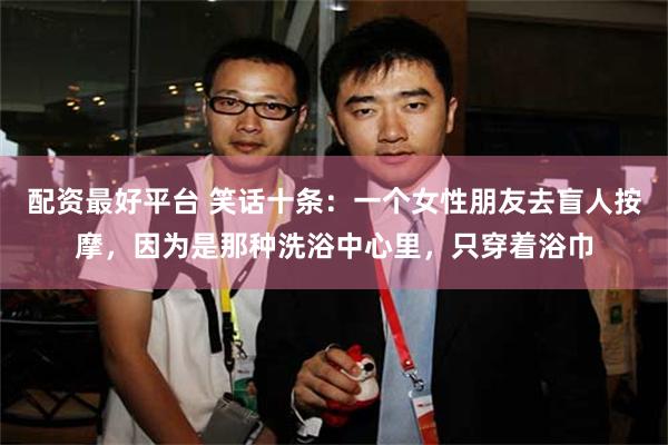 配资最好平台 笑话十条：一个女性朋友去盲人按摩，因为是那种洗浴中心里，只穿着浴巾