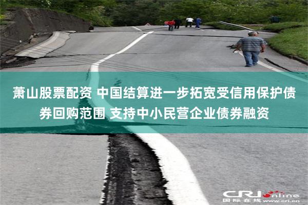萧山股票配资 中国结算进一步拓宽受信用保护债券回购范围 支持中小民营企业债券融资