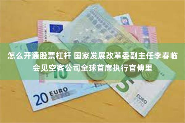 怎么开通股票杠杆 国家发展改革委副主任李春临会见空客公司全球首席执行官傅里