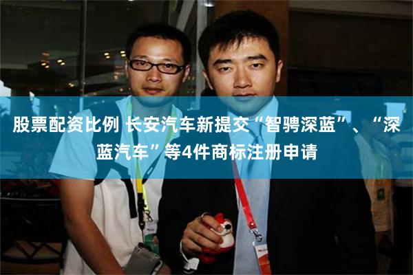 股票配资比例 长安汽车新提交“智骋深蓝”、“深蓝汽车”等4件商标注册申请