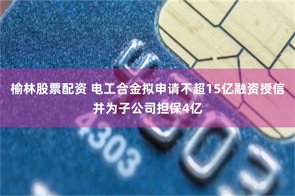 榆林股票配资 电工合金拟申请不超15亿融资授信并为子公司担保4亿