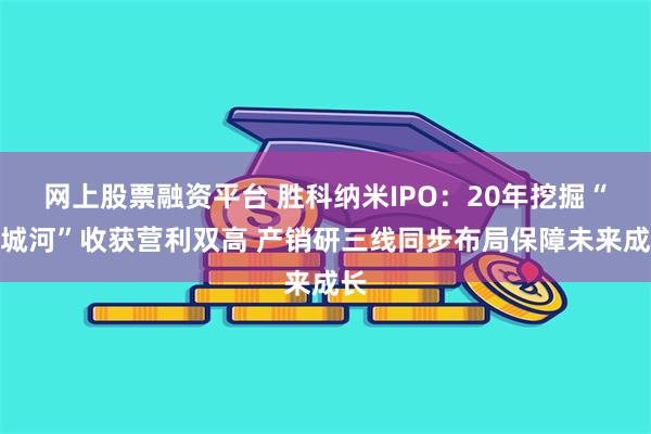 网上股票融资平台 胜科纳米IPO：20年挖掘“护城河”收获营利双高 产销研三线同步布局保障未来成长