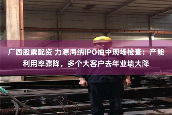 广西股票配资 力源海纳IPO抽中现场检查：产能利用率骤降，多个大客户去年业绩大降