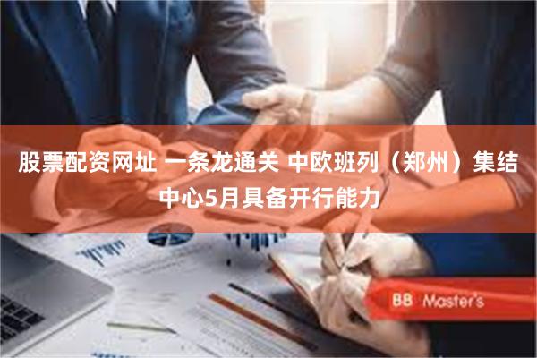 股票配资网址 一条龙通关 中欧班列（郑州）集结中心5月具备开行能力