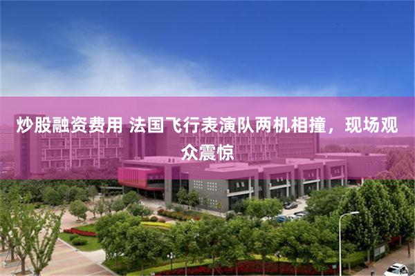 炒股融资费用 法国飞行表演队两机相撞，现场观众震惊