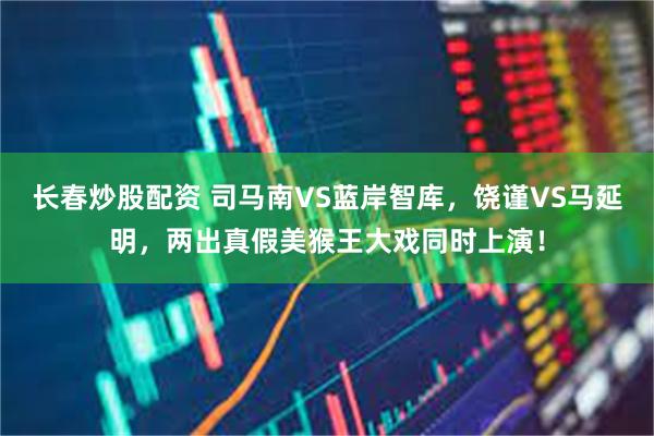 长春炒股配资 司马南VS蓝岸智库，饶谨VS马延明，两出真假美猴王大戏同时上演！