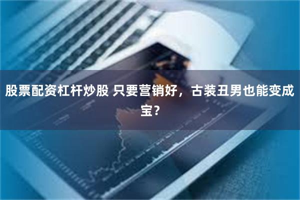 股票配资杠杆炒股 只要营销好，古装丑男也能变成宝？