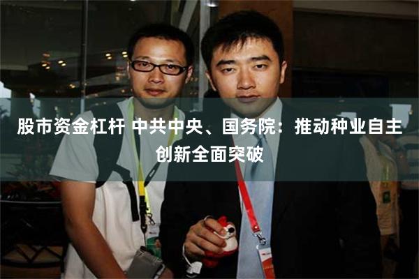 股市资金杠杆 中共中央、国务院：推动种业自主创新全面突破