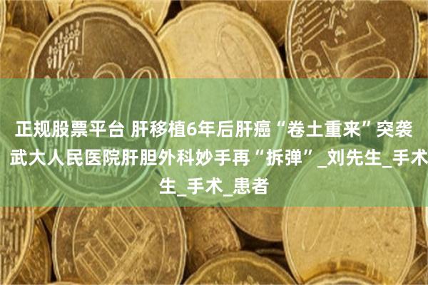 正规股票平台 肝移植6年后肝癌“卷土重来”突袭胰腺，武大人民医院肝胆外科妙手再“拆弹”_刘先生_手术_患者