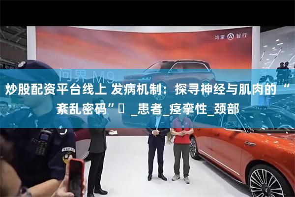 炒股配资平台线上 发病机制：探寻神经与肌肉的 “紊乱密码”​_患者_痉挛性_颈部