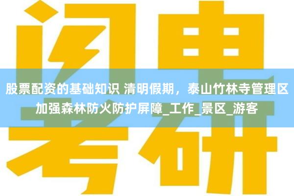 股票配资的基础知识 清明假期，泰山竹林寺管理区加强森林防火防护屏障_工作_景区_游客
