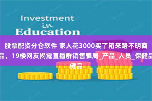 股票配资分仓软件 家人花3000买了箱来路不明商品，19楼网友揭露直播群销售骗局_产品_人员_保健品