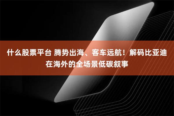 什么股票平台 腾势出海、客车远航！解码比亚迪在海外的全场景低碳叙事