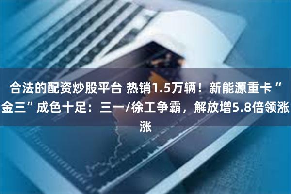 合法的配资炒股平台 热销1.5万辆！新能源重卡“金三”成色十足：三一/徐工争霸，解放增5.8倍领涨