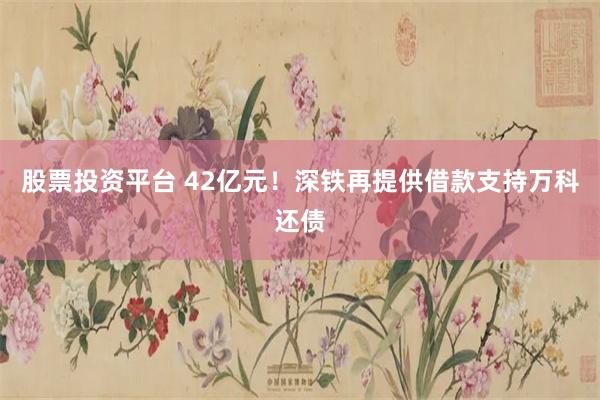 股票投资平台 42亿元！深铁再提供借款支持万科还债