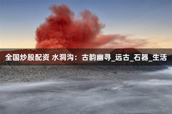全国炒股配资 水洞沟：古韵幽寻_远古_石器_生活
