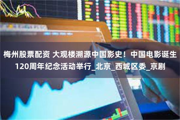 梅州股票配资 大观楼溯源中国影史！中国电影诞生120周年纪念活动举行_北京_西城区委_京剧