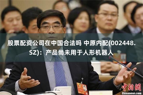 股票配资公司在中国合法吗 中原内配(002448.SZ)：产品尚未用于人形机器人