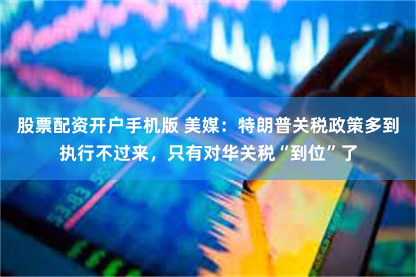 股票配资开户手机版 美媒：特朗普关税政策多到执行不过来，只有对华关税“到位”了