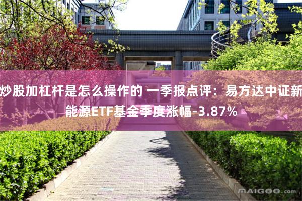 炒股加杠杆是怎么操作的 一季报点评：易方达中证新能源ETF基金季度涨幅-3.87%