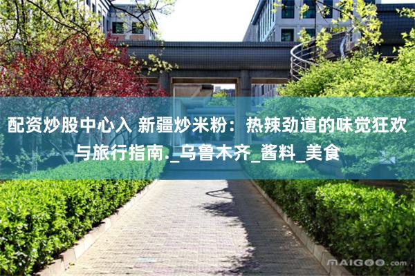 配资炒股中心入 新疆炒米粉：热辣劲道的味觉狂欢与旅行指南._乌鲁木齐_酱料_美食