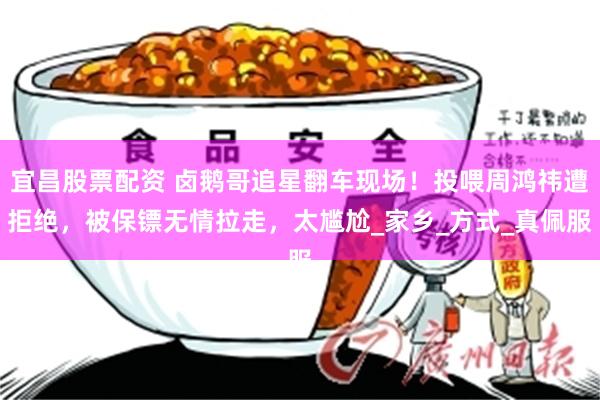 宜昌股票配资 卤鹅哥追星翻车现场！投喂周鸿祎遭拒绝，被保镖无情拉走，太尴尬_家乡_方式_真佩服
