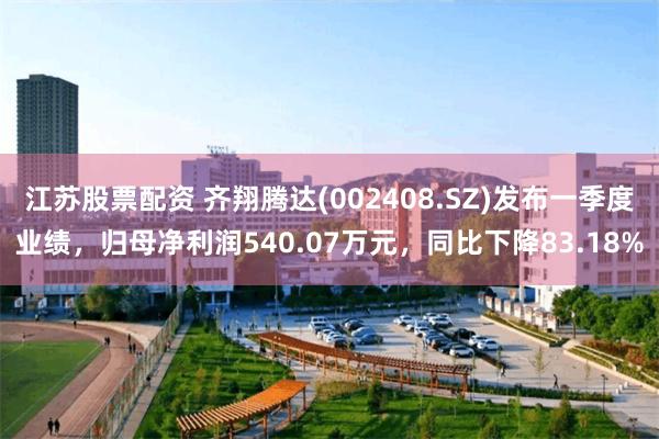 江苏股票配资 齐翔腾达(002408.SZ)发布一季度业绩，归母净利润540.07万元，同比下降83.18%